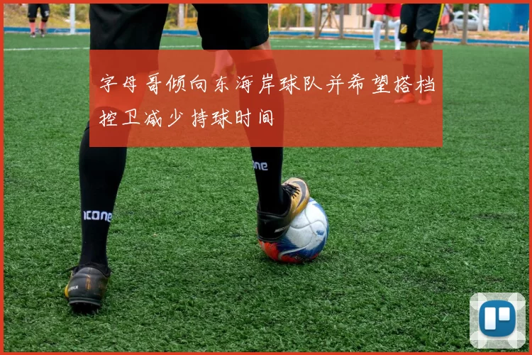 字母哥倾向东海岸球队并希望搭档控卫减少持球时间