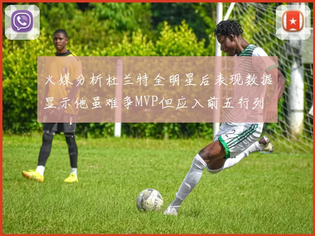 火媒分析杜兰特全明星后表现数据显示他虽难争MVP但应入前五行列