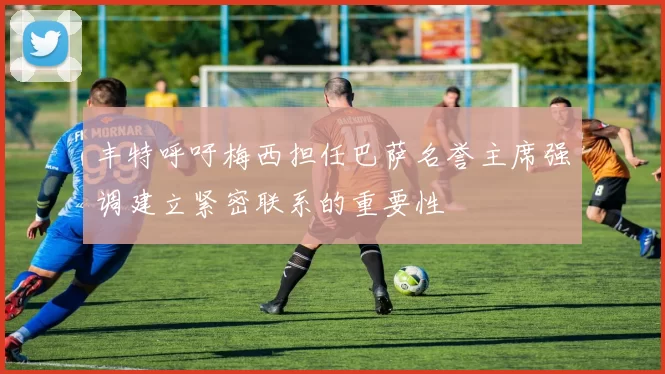 丰特呼吁梅西担任巴萨名誉主席强调建立紧密联系的重要性