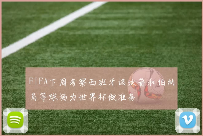 FIFA下周考察西班牙诺坎普和伯纳乌等球场为世界杯做准备