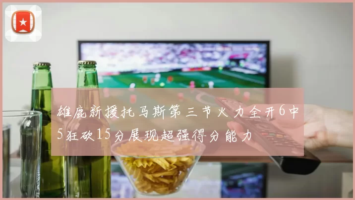 雄鹿新援托马斯第三节火力全开6中5狂砍15分展现超强得分能力
