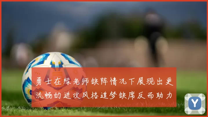 勇士在绿老师缺阵情况下展现出更流畅的进攻风格追梦缺席反而助力球队表现提升