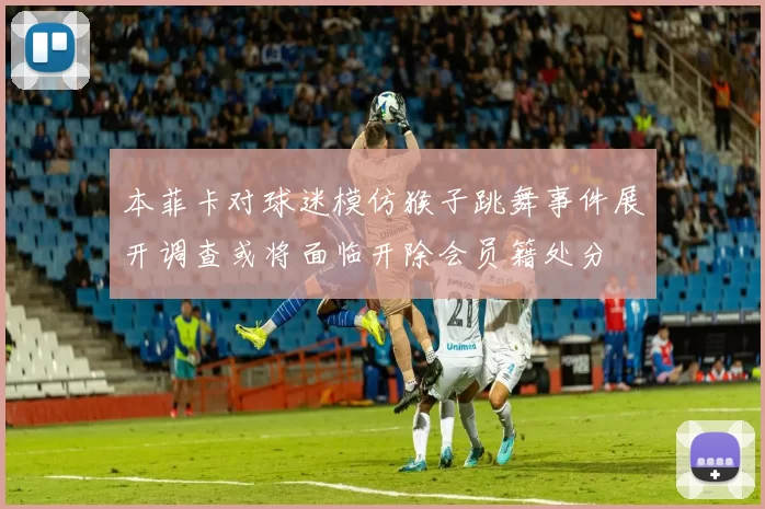 本菲卡对球迷模仿猴子跳舞事件展开调查或将面临开除会员籍处分