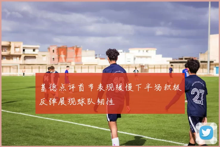 基德点评首节表现缓慢下半场积极反弹展现球队韧性