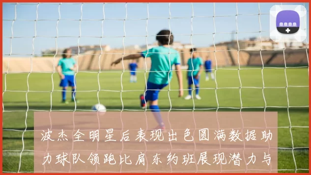 波杰全明星后表现出色圆满数据助力球队领跑比肩东约班展现潜力与实力