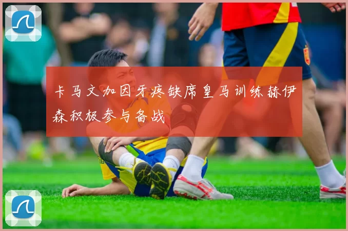 卡马文加因牙疼缺席皇马训练赫伊森积极参与备战