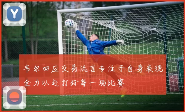 韦尔回应交易流言专注于自身表现全力以赴打好每一场比赛