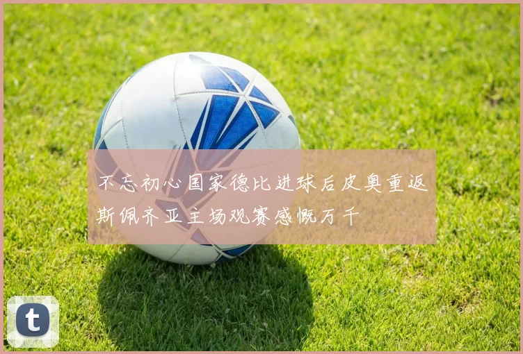 不忘初心国家德比进球后皮奥重返斯佩齐亚主场观赛感慨万千