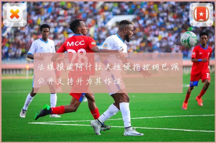 法媒报道阿什拉夫性侵指控姆巴佩公开支持并为其作证