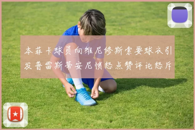 本菲卡球员向维尼修斯索要球衣引发普雷斯蒂安尼愤怒点赞评论怒斥队友
