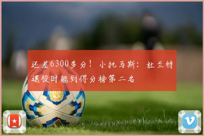 还差6300多分！小托马斯：杜兰特退役时能到得分榜第二名