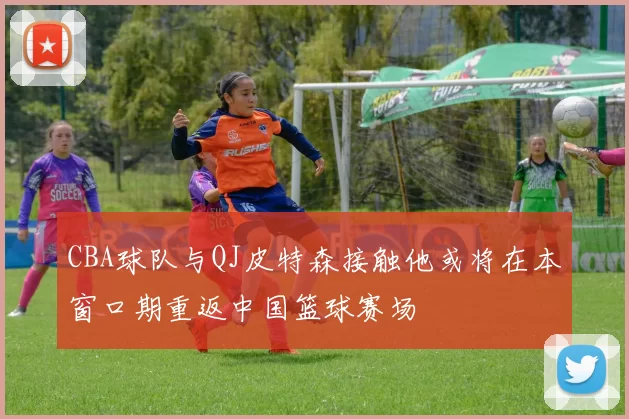 CBA球队与QJ皮特森接触他或将在本窗口期重返中国篮球赛场