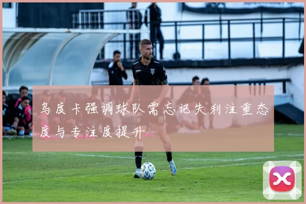 乌度卡强调球队需忘记失利注重态度与专注度提升