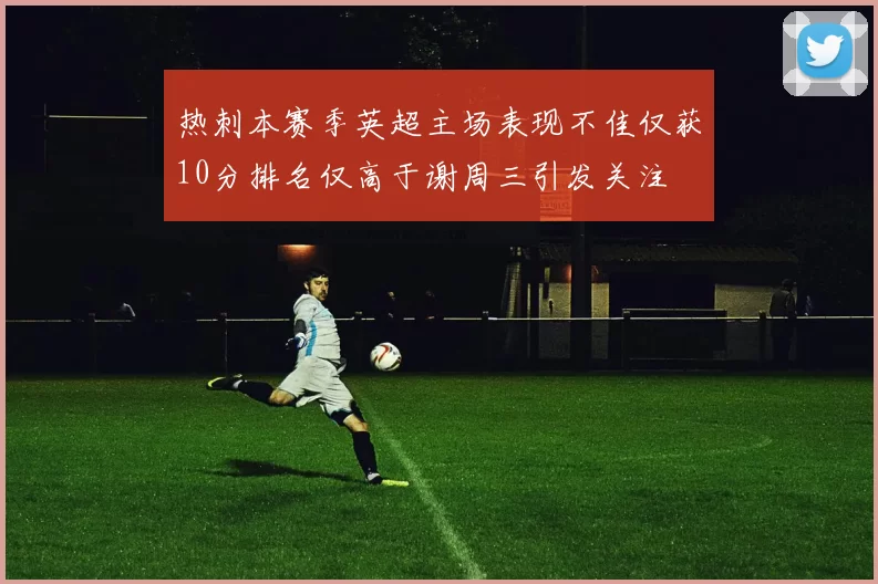 热刺本赛季英超主场表现不佳仅获10分排名仅高于谢周三引发关注