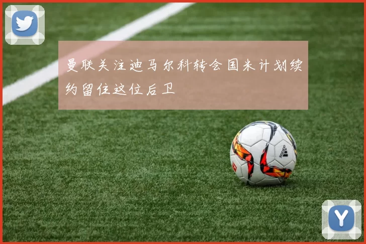 曼联关注迪马尔科转会国米计划续约留住这位后卫