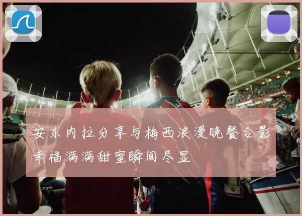 安东内拉分享与梅西浪漫晚餐合影幸福满满甜蜜瞬间尽显