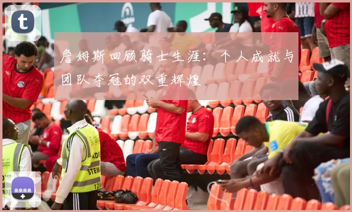 詹姆斯回顾骑士生涯：个人成就与团队夺冠的双重辉煌