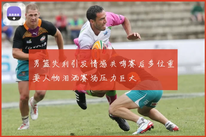 男篮失利引发情感共鸣赛后多位重要人物泪洒赛场压力巨大