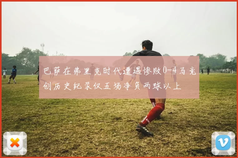 巴萨在弗里克时代遭遇惨败0-4马竞创历史纪录仅五场净负两球以上