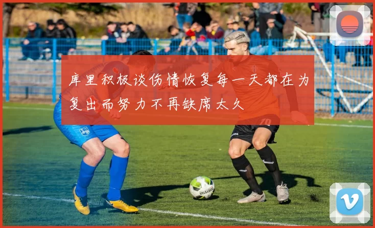 库里积极谈伤情恢复每一天都在为复出而努力不再缺席太久