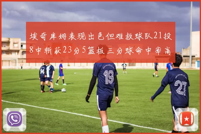 埃奇库姆表现出色但难救球队21投8中斩获23分5篮板三分球命中率高达45